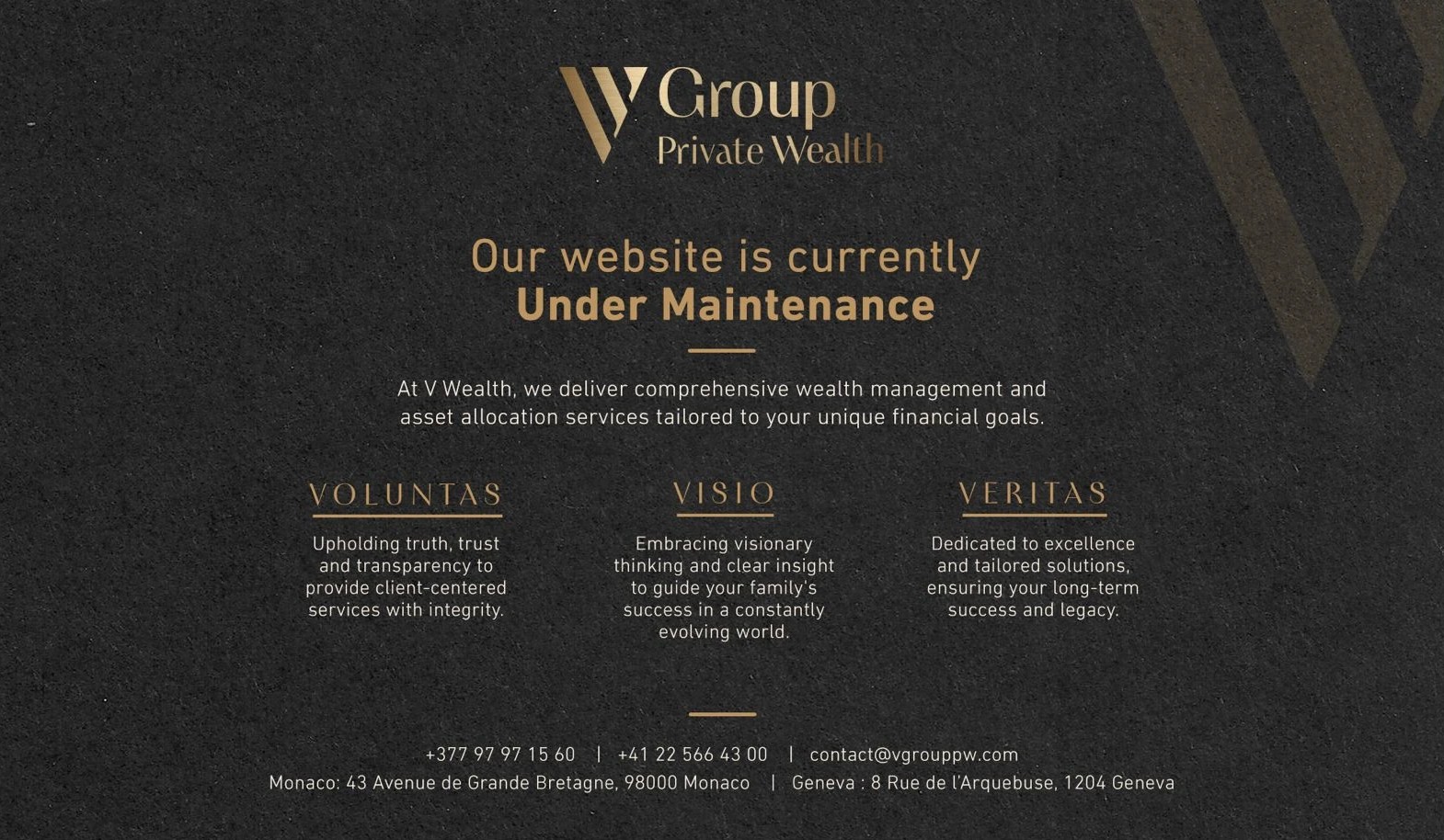 V Group Private Wealth. Our website is currently under maintenance. At V Wealth, we deliver comprehensive wealth management and asset allocation services tailored to your unique financial goals. Voluntas: upholding truth, trust and transparency to provide client-centered services with integrity. Visio: embracing visionary thinking and clear insight to guide your family's success in a constantly evolving world. Veritas: dedicated to excellence and tailored solutions, ensuring your long-term success and legacy. Contact: +377 97 97 15 60, +41 22 566 43 00, contact@vgrouppw.com. Monaco: 43 Avenue de Grande Bretagne, 98000 Monaco. Geneva: 8 Rue de l'Arquebuse, 1204 Geneva.